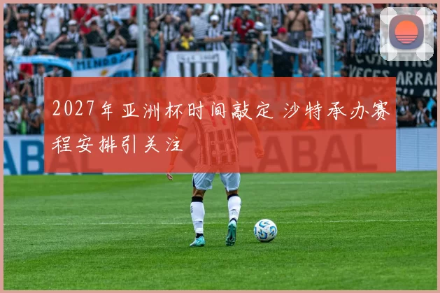 2027年亚洲杯时间敲定 沙特承办赛程安排引关注