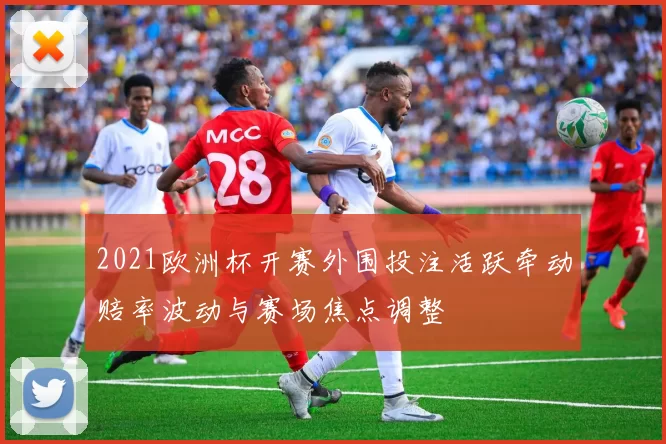 2021欧洲杯开赛外围投注活跃牵动赔率波动与赛场焦点调整