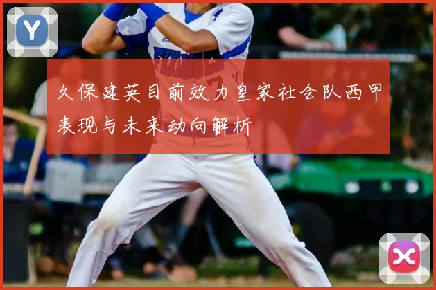 久保建英目前效力皇家社会队西甲表现与未来动向解析