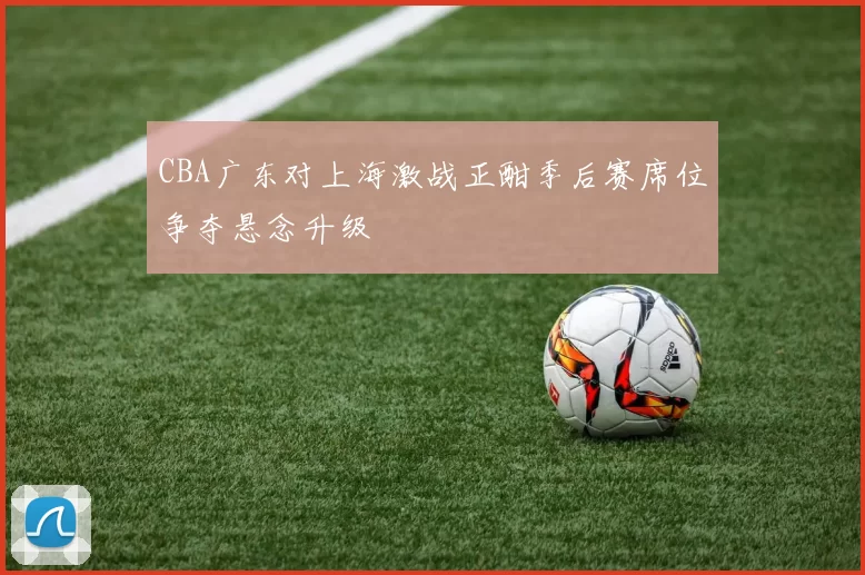 CBA广东对上海激战正酣季后赛席位争夺悬念升级