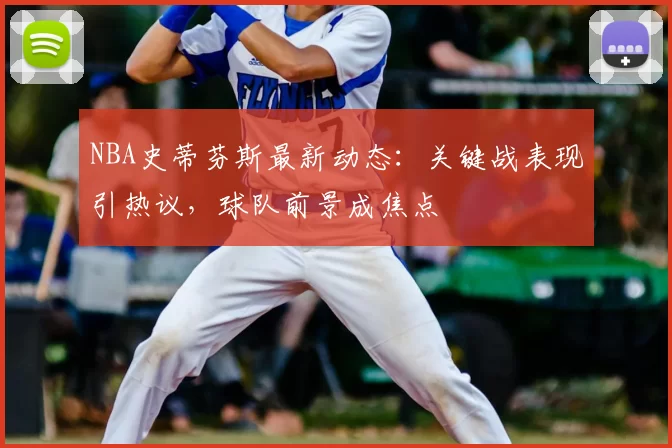 NBA史蒂芬斯最新动态：关键战表现引热议，球队前景成焦点