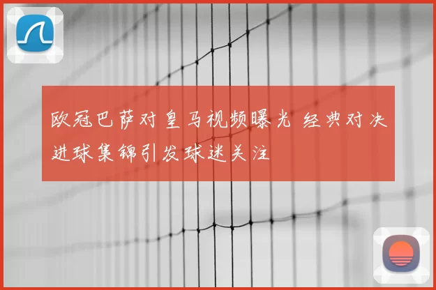 欧冠巴萨对皇马视频曝光 经典对决进球集锦引发球迷关注