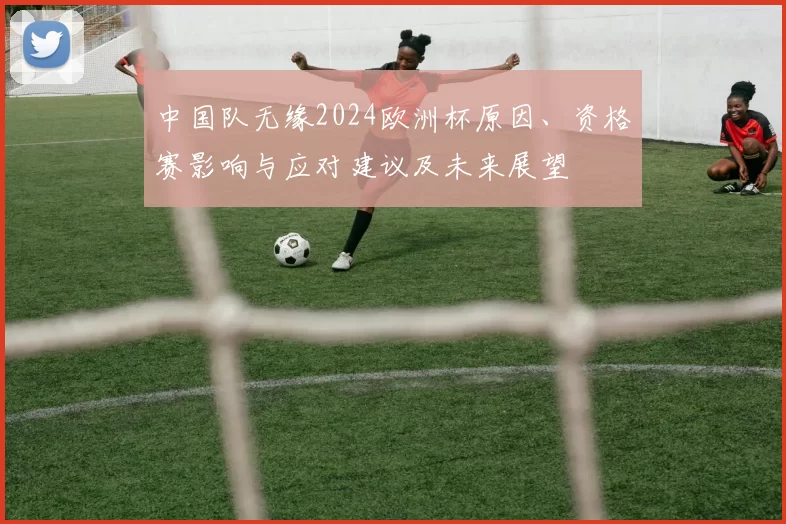 中国队无缘2024欧洲杯原因、资格赛影响与应对建议及未来展望