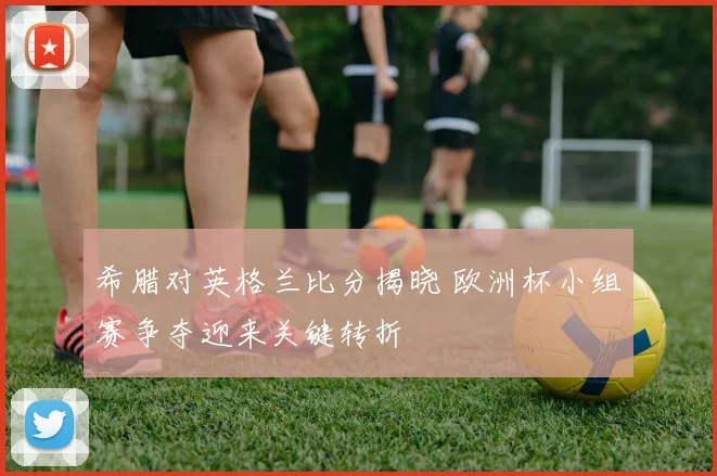 希腊对英格兰比分揭晓 欧洲杯小组赛争夺迎来关键转折