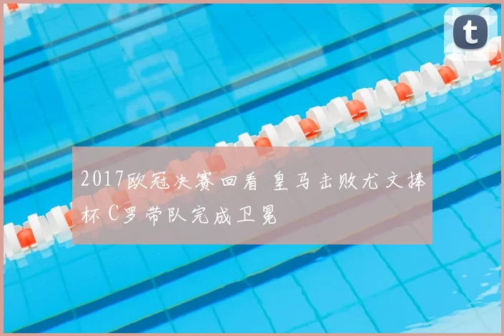 2017欧冠决赛回看 皇马击败尤文捧杯 C罗带队完成卫冕