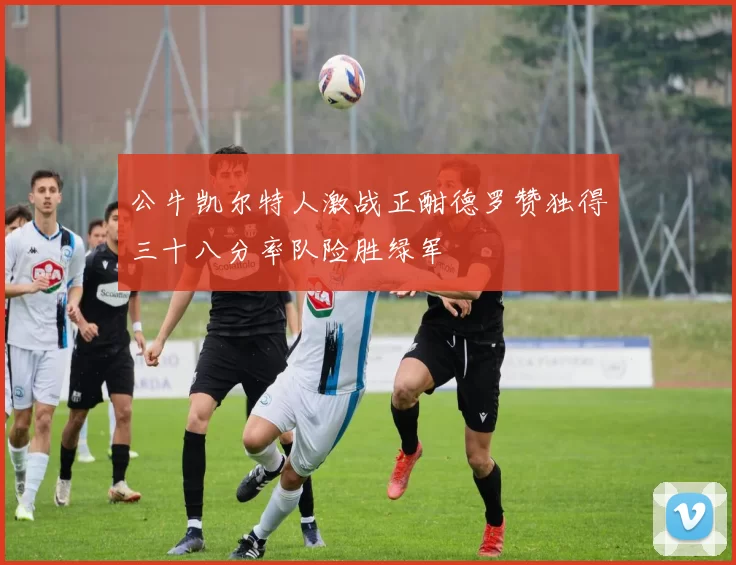 公牛凯尔特人激战正酣德罗赞独得三十八分率队险胜绿军