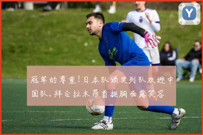 冠军的尊重!日本队颁奖列队欢迎中国队,拜合拉木昂首挺胸面露笑容