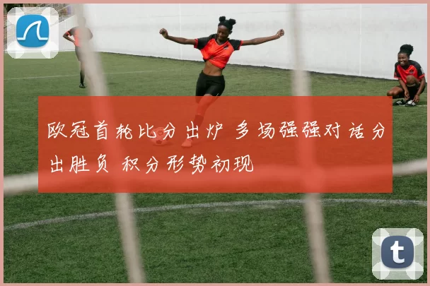 欧冠首轮比分出炉 多场强强对话分出胜负 积分形势初现