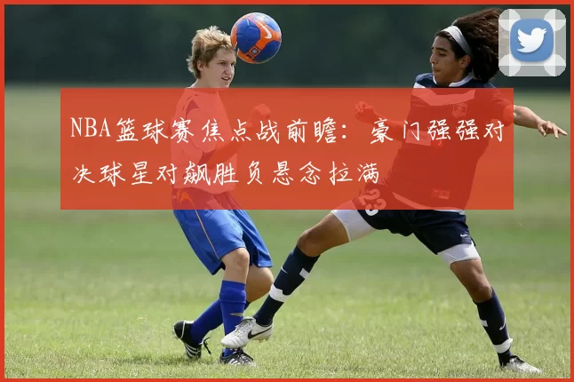 NBA篮球赛焦点战前瞻:豪门强强对决球星对飙胜负悬念拉满
