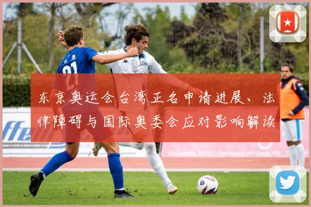 东京奥运会台湾正名申请进展、法律障碍与国际奥委会应对影响解读