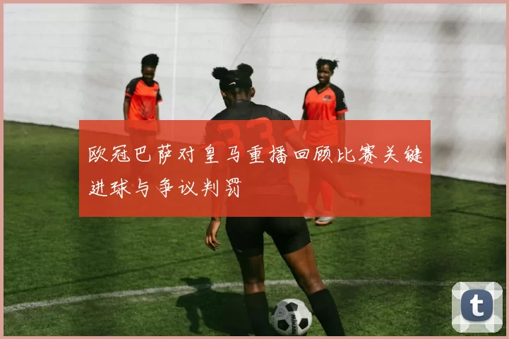 欧冠巴萨对皇马重播回顾比赛关键进球与争议判罚