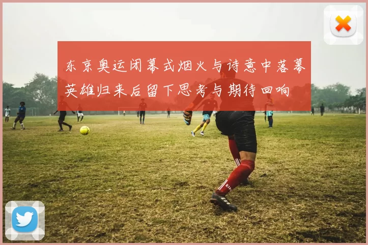 东京奥运闭幕式烟火与诗意中落幕英雄归来后留下思考与期待回响