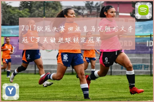 2017欧冠决赛回放皇马完胜尤文夺冠 C罗关键进球锁定冠军