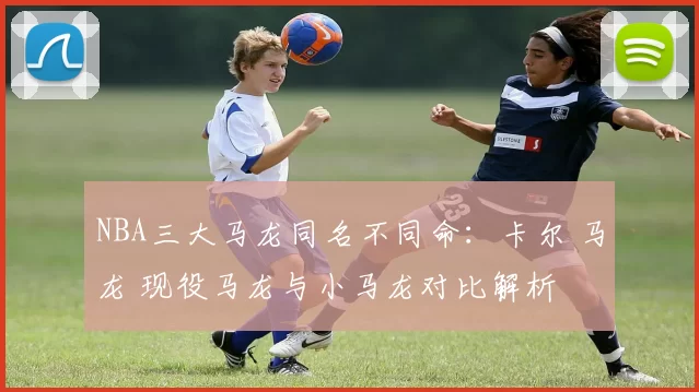 NBA三大马龙同名不同命:卡尔 马龙 现役马龙与小马龙对比解析