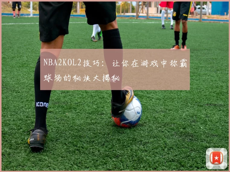 NBA2KOL2技巧:让你在游戏中称霸球场的秘诀大揭秘
