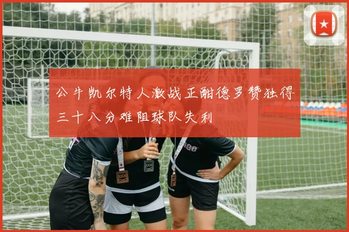 公牛凯尔特人激战正酣德罗赞独得三十八分难阻球队失利