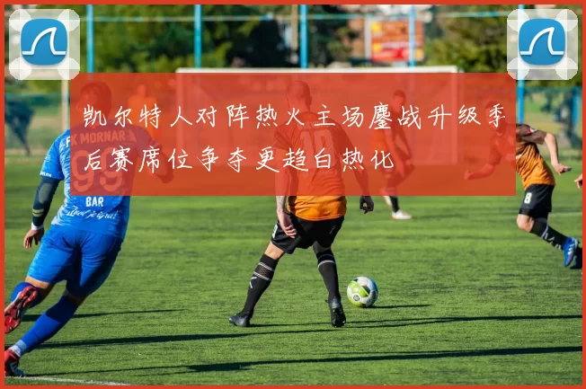 凯尔特人对阵热火主场鏖战升级季后赛席位争夺更趋白热化