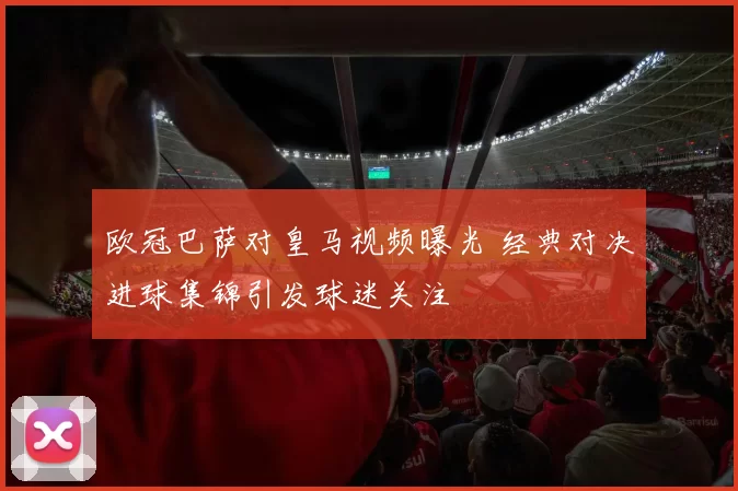 欧冠巴萨对皇马视频曝光 经典对决进球集锦引发球迷关注