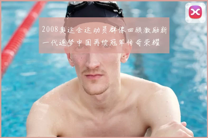 2008奥运会运动员群像回顾激励新一代逐梦中国再续冠军传奇荣耀