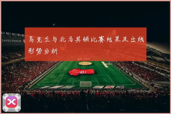 乌克兰与北马其顿比赛结果及出线形势分析