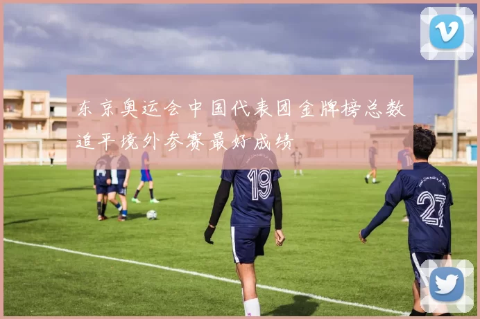 东京奥运会中国代表团金牌榜总数追平境外参赛最好成绩