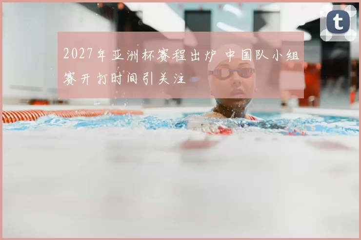2027年亚洲杯赛程出炉 中国队小组赛开打时间引关注
