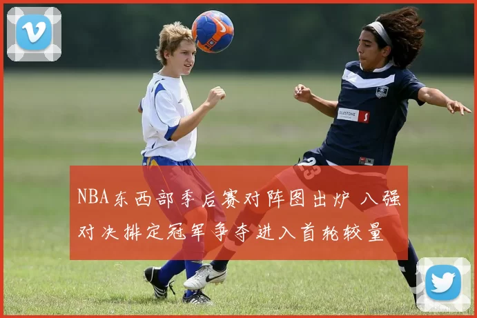 NBA东西部季后赛对阵图出炉 八强对决排定冠军争夺进入首轮较量