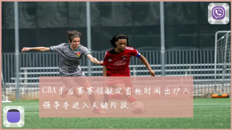 CBA季后赛赛程敲定首轮时间出炉八强争夺进入关键阶段