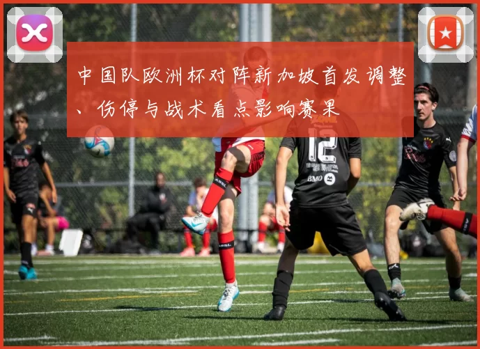 中国队欧洲杯对阵新加坡首发调整、伤停与战术看点影响赛果
