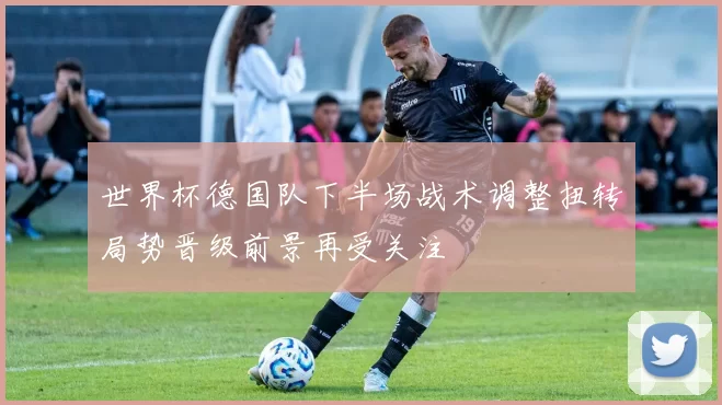 世界杯德国队下半场战术调整扭转局势晋级前景再受关注