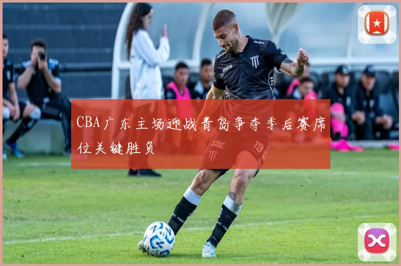 CBA广东主场迎战青岛争夺季后赛席位关键胜负