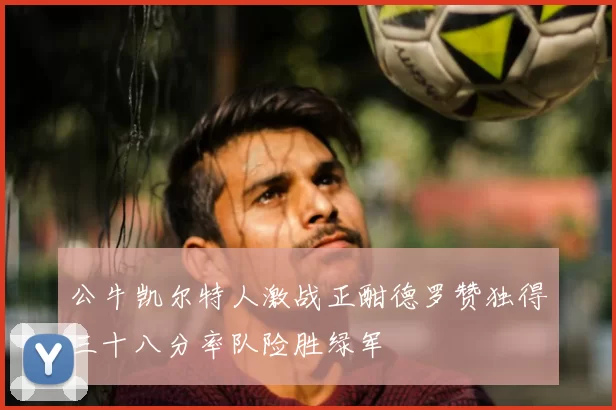 公牛凯尔特人激战正酣德罗赞独得三十八分率队险胜绿军