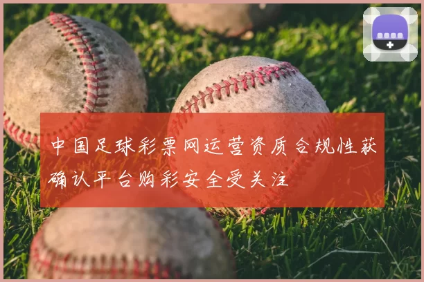 中国足球彩票网运营资质合规性获确认平台购彩安全受关注