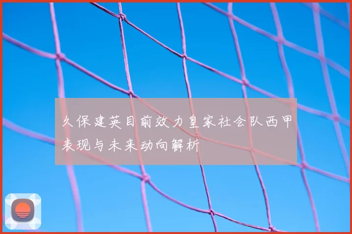 久保建英目前效力皇家社会队西甲表现与未来动向解析