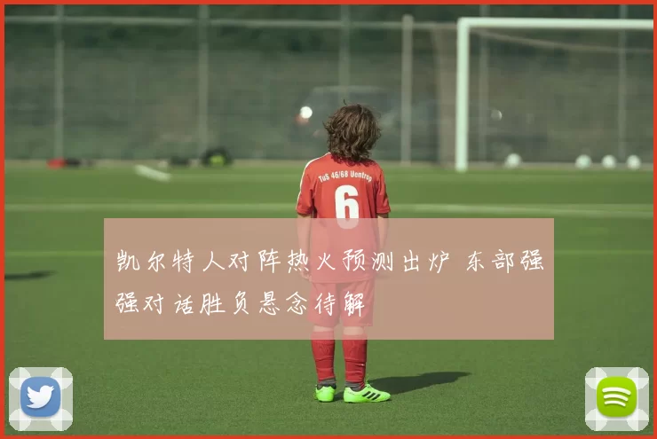 凯尔特人对阵热火预测出炉 东部强强对话胜负悬念待解