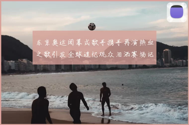 东京奥运闭幕式歌手携手再演热血之歌引发全球追忆观众泪洒赛场记