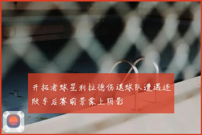 开拓者球星利拉德伤退球队遭遇连败季后赛前景蒙上阴影