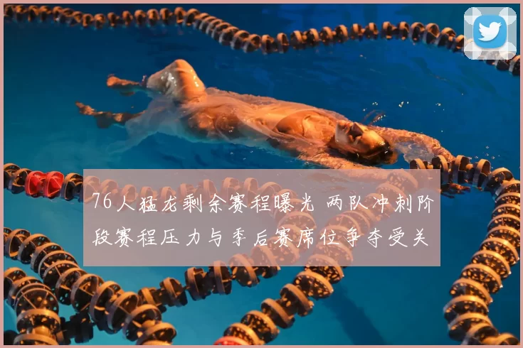 76人猛龙剩余赛程曝光 两队冲刺阶段赛程压力与季后赛席位争夺受关注