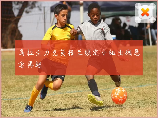乌拉圭力克英格兰锁定小组出线悬念再起