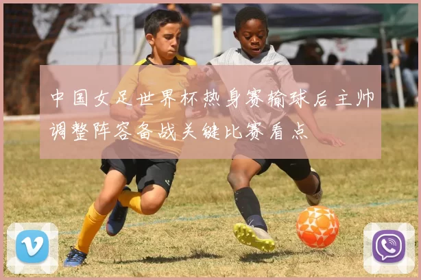 中国女足世界杯热身赛输球后主帅调整阵容备战关键比赛看点