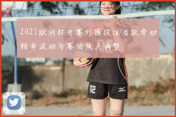 2021欧洲杯开赛外围投注活跃牵动赔率波动与赛场焦点调整