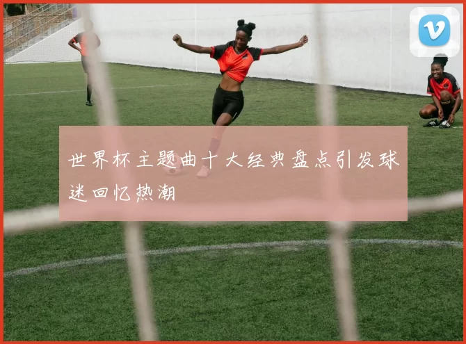 世界杯主题曲十大经典盘点引发球迷回忆热潮
