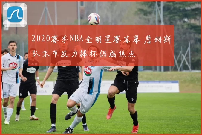 2020赛季NBA全明星赛落幕 詹姆斯队末节发力捧杯仍成焦点