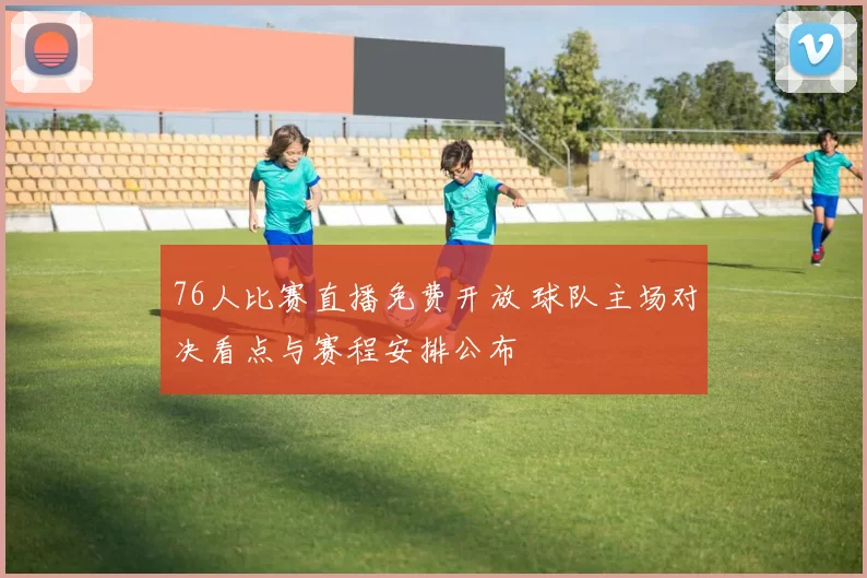 76人比赛直播免费开放 球队主场对决看点与赛程安排公布