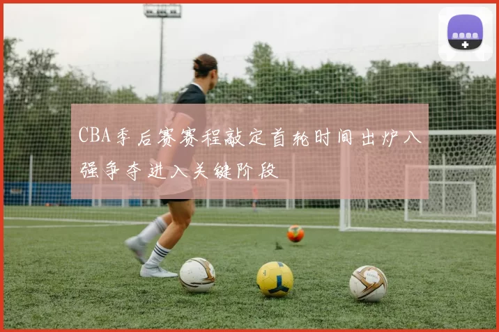 CBA季后赛赛程敲定首轮时间出炉八强争夺进入关键阶段