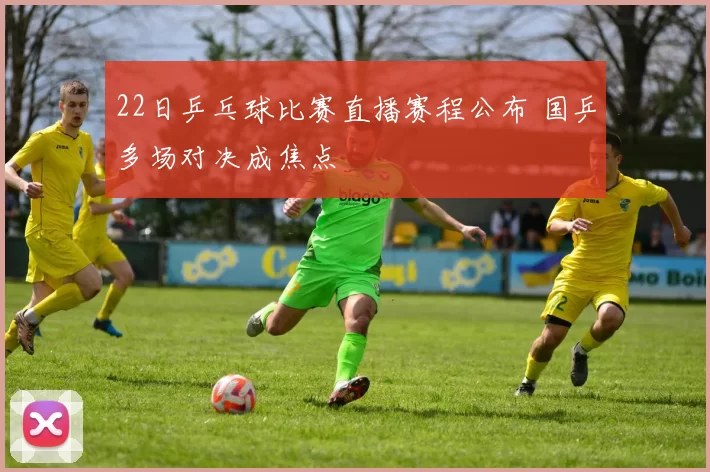 22日乒乓球比赛直播赛程公布 国乒多场对决成焦点