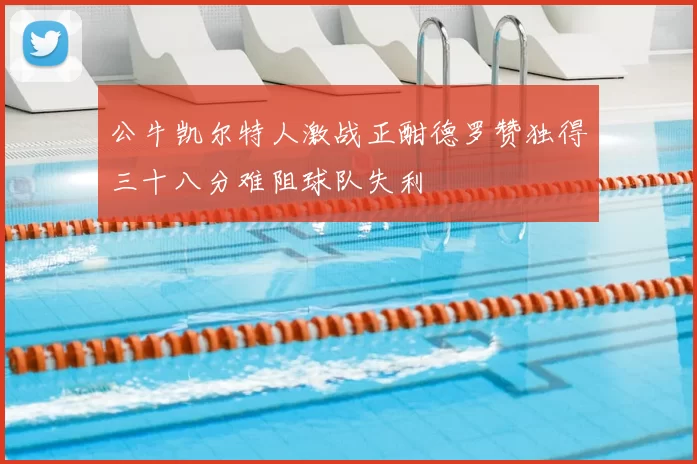 公牛凯尔特人激战正酣德罗赞独得三十八分难阻球队失利