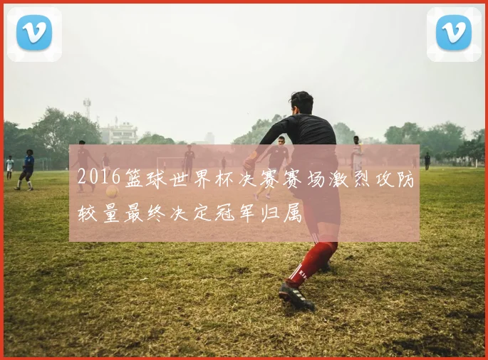 2016篮球世界杯决赛赛场激烈攻防较量最终决定冠军归属