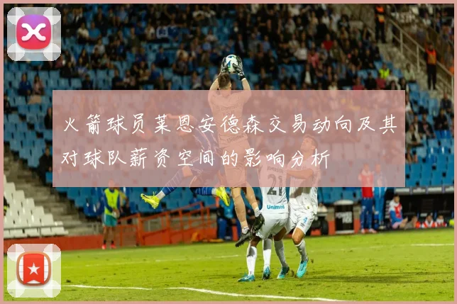 火箭球员莱恩安德森交易动向及其对球队薪资空间的影响分析
